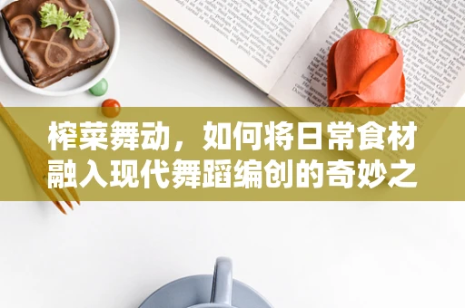 榨菜舞动，如何将日常食材融入现代舞蹈编创的奇妙之旅？